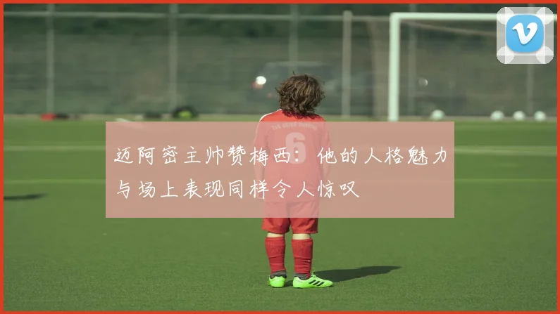 迈阿密主帅赞梅西：他的人格魅力与场上表现同样令人惊叹