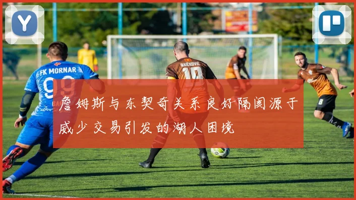 詹姆斯与东契奇关系良好隔阂源于威少交易引发的湖人困境