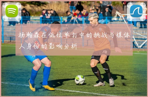 杨瀚森在低位单打中的挑战与媒体人身份的影响分析