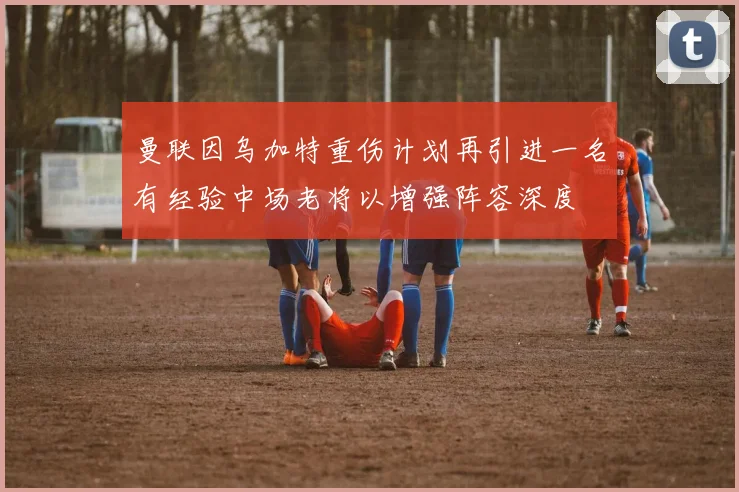 曼联因乌加特重伤计划再引进一名有经验中场老将以增强阵容深度
