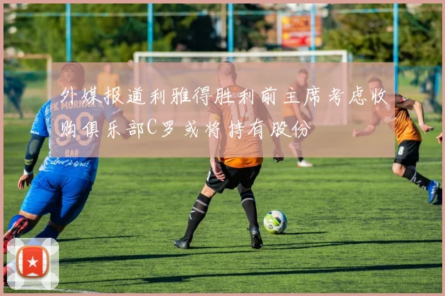 外媒报道利雅得胜利前主席考虑收购俱乐部C罗或将持有股份