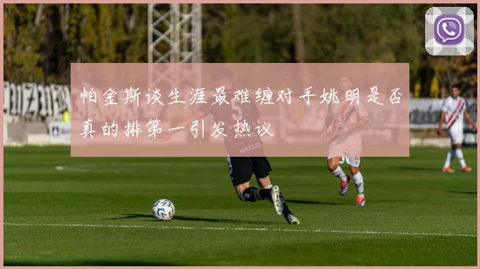 帕金斯谈生涯最难缠对手姚明是否真的排第一引发热议