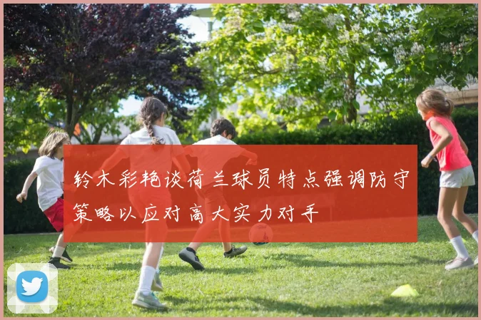 铃木彩艳谈荷兰球员特点强调防守策略以应对高大实力对手