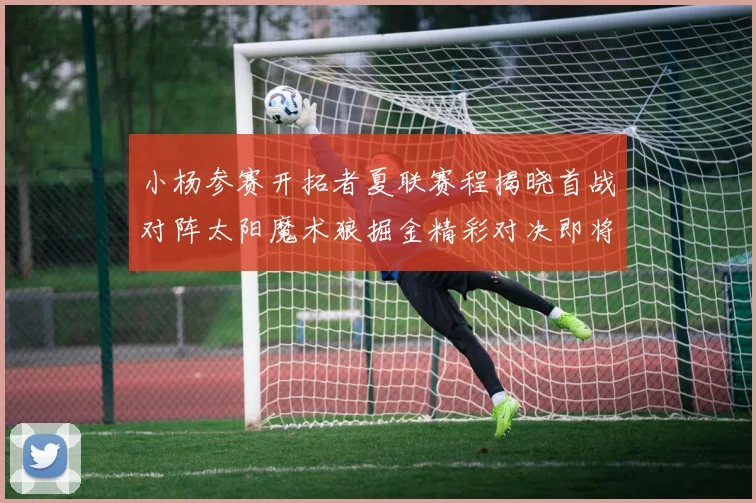 小杨参赛开拓者夏联赛程揭晓首战对阵太阳魔术狼掘金精彩对决即将开启