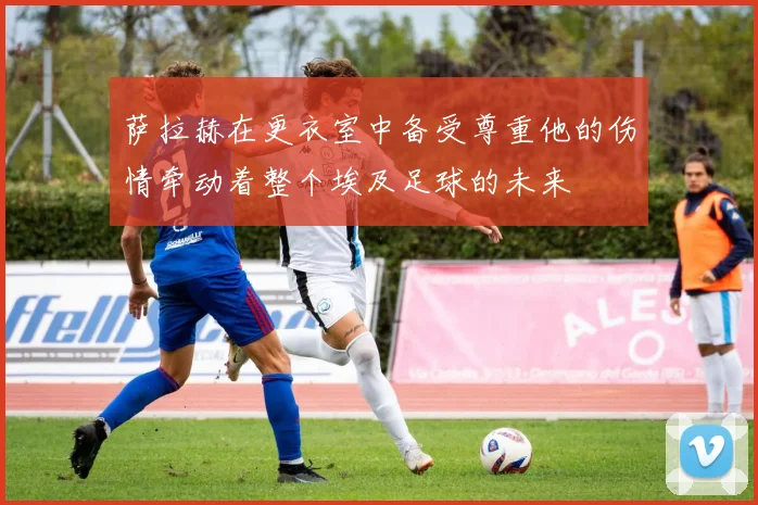 萨拉赫在更衣室中备受尊重他的伤情牵动着整个埃及足球的未来