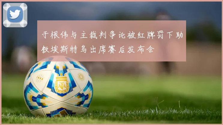 于根伟与主裁判争论被红牌罚下助教埃斯特乌出席赛后发布会