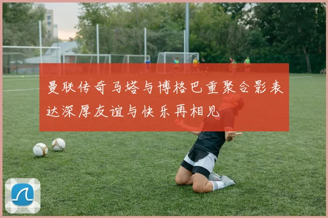 曼联传奇马塔与博格巴重聚合影表达深厚友谊与快乐再相见