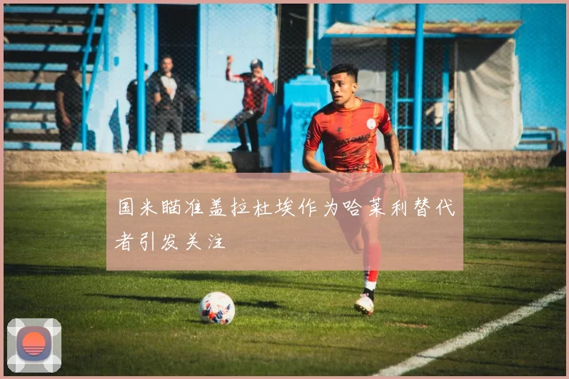 国米瞄准盖拉杜埃作为哈莱利替代者引发关注