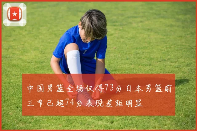 中国男篮全场仅得73分日本男篮前三节已超74分表现差距明显