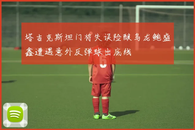 塔吉克斯坦门将失误险酿乌龙鲍盛鑫遭遇意外反弹球出底线