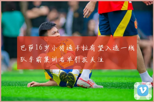 巴萨16岁小将通卡拉有望入选一线队季前集训名单引发关注