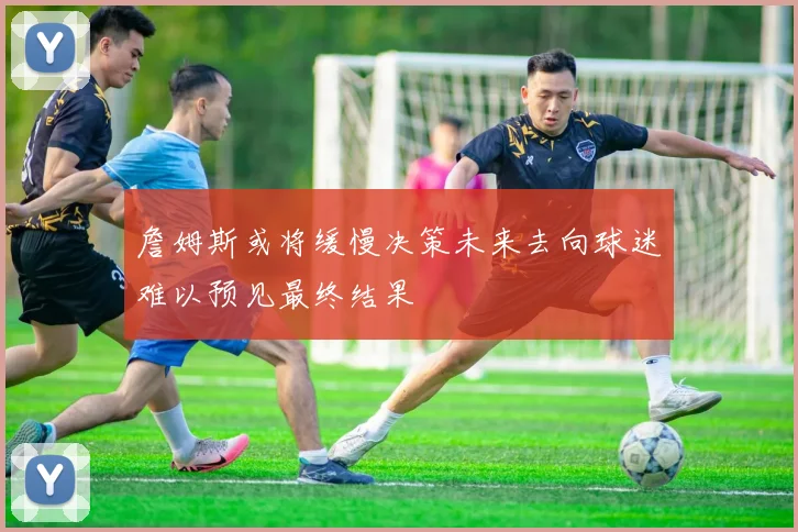 詹姆斯或将缓慢决策未来去向球迷难以预见最终结果