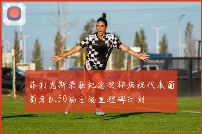菲利克斯荣获纪念奖杯庆祝代表葡萄牙队50场出场里程碑时刻
