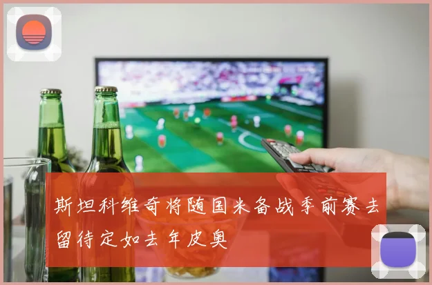 斯坦科维奇将随国米备战季前赛去留待定如去年皮奥