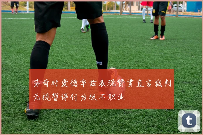 芬奇对爱德华兹表现赞赏直言裁判无视暂停行为极不职业