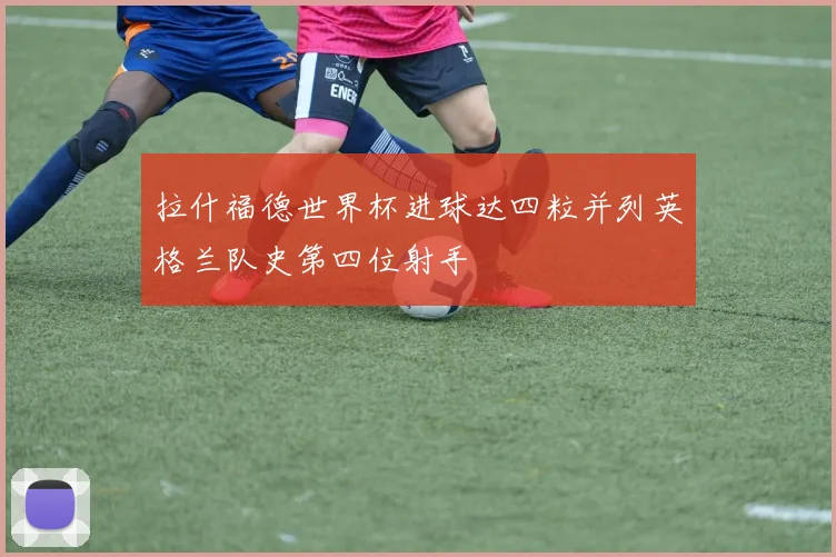 拉什福德世界杯进球达四粒并列英格兰队史第四位射手